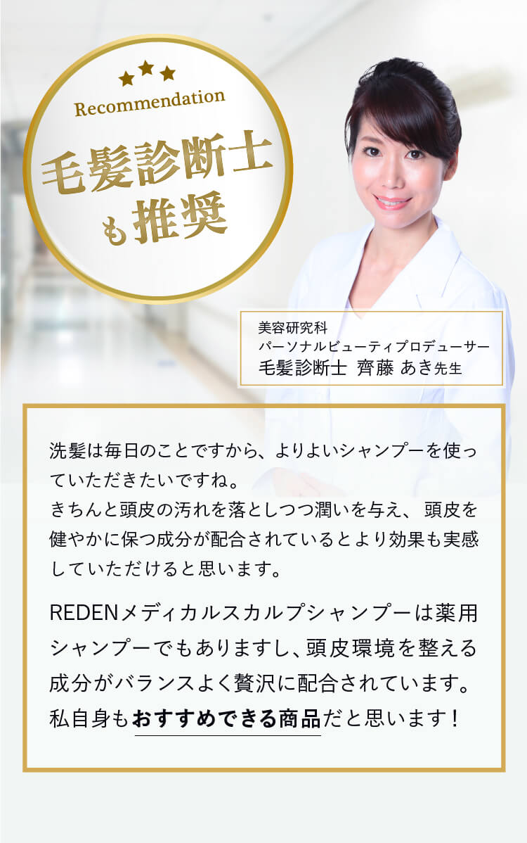 毛髪診断士も推奨! 洗髪は毎日のことですから、よりよいシャンプーを使っていただきたいですね。きちんと頭皮の汚れを落としつつ潤いを与え、頭皮を健やかに保つ成分が配合されているとより効果も実感していただけると思います。そのうえで、リデンメディカルシャンプーは薬用シャンプーでもありますし、頭皮環境を整える成分がバランスよく贅沢に配合されています。私自身もおすすめできる商品だと思います！ 毛髪診断士  齊藤あき先生