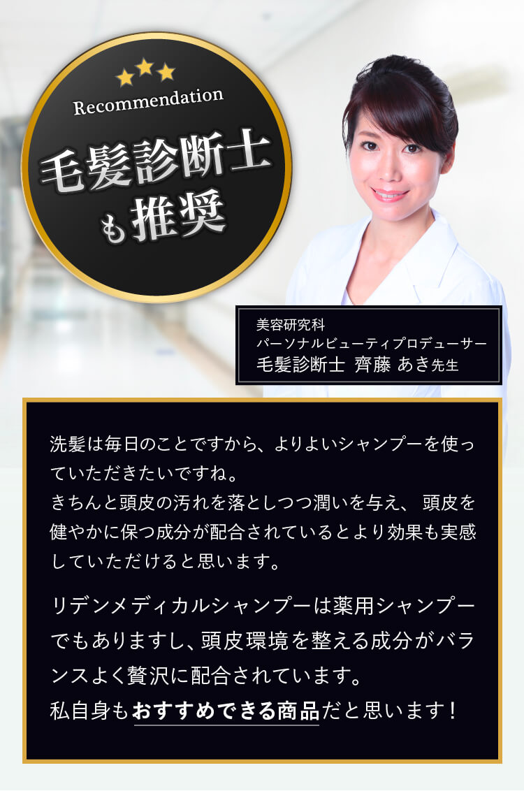 毛髪診断士も推奨! 洗髪は毎日のことですから、よりよいシャンプーを使っていただきたいですね。きちんと頭皮の汚れを落としつつ潤いを与え、頭皮を健やかに保つ成分が配合されているとより効果も実感していただけると思います。そのうえで、リデンメディカルシャンプーは薬用シャンプーでもありますし、頭皮環境を整える成分がバランスよく贅沢に配合されています。私自身もおすすめできる商品だと思います! 毛髪診断士 齊藤あき先生