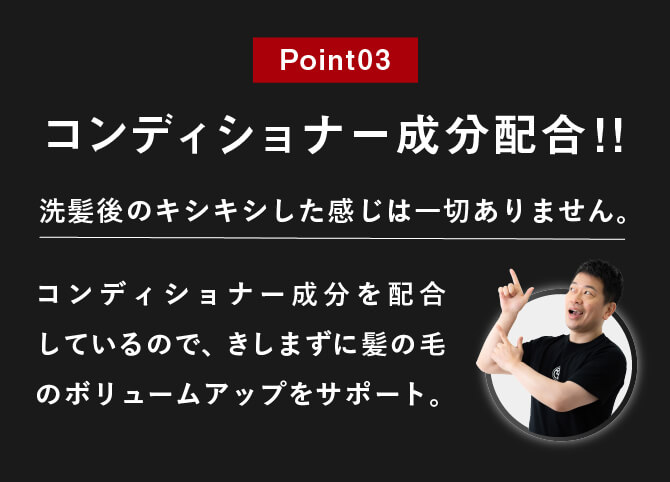 Point03 コンディショナー成分配合!!洗髪後のキシキシした感じは一切ありません。コンディショナー成分を配合しているので、きしまずに髪の毛のボリュームアップをサポート。